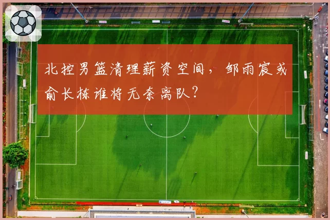 北控男篮清理薪资空间，邹雨宸或俞长栋谁将无奈离队？